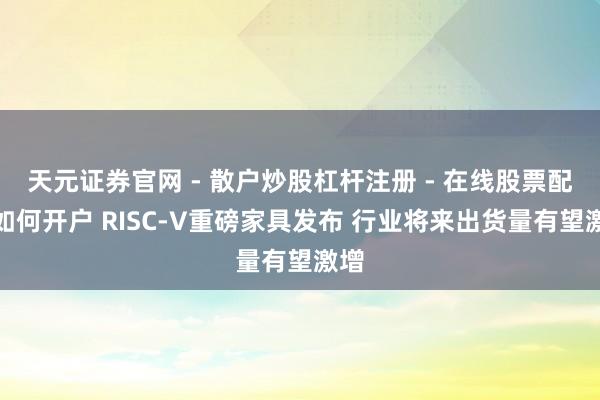 天元证券官网 - 散户炒股杠杆注册 - 在线股票配资如何开户 RISC-V重磅家具发布 行业将来出货量有望激增