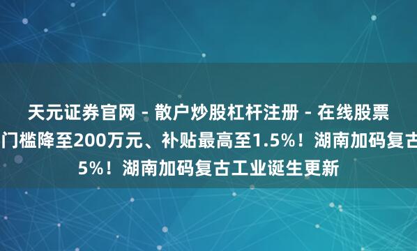 天元证券官网 - 散户炒股杠杆注册 - 在线股票配资如何开户 门槛降至200万元、补贴最高至1.5%！湖南加码复古工业诞生更新