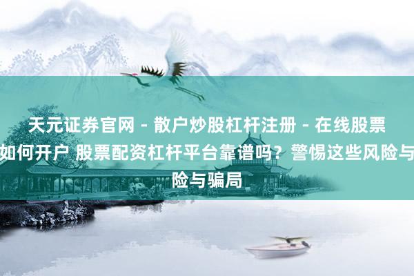 天元证券官网 - 散户炒股杠杆注册 - 在线股票配资如何开户 股票配资杠杆平台靠谱吗？警惕这些风险与骗局