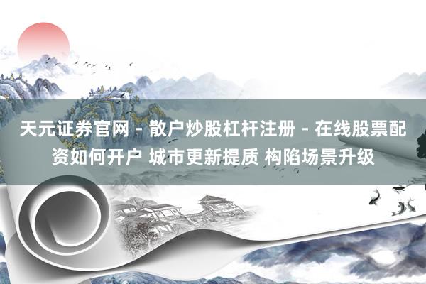 天元证券官网 - 散户炒股杠杆注册 - 在线股票配资如何开户 城市更新提质 构陷场景升级