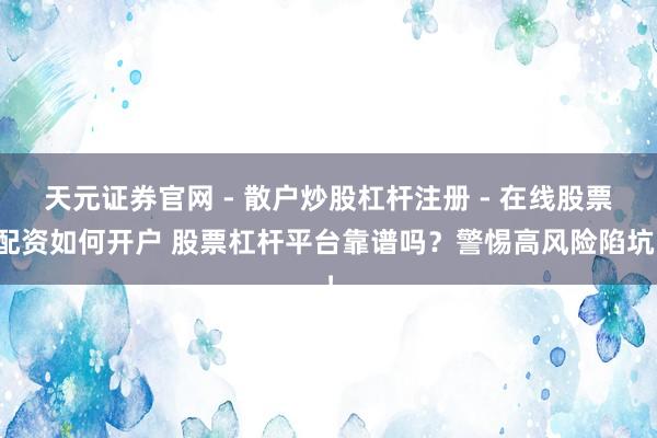 天元证券官网 - 散户炒股杠杆注册 - 在线股票配资如何开户 股票杠杆平台靠谱吗？警惕高风险陷坑！