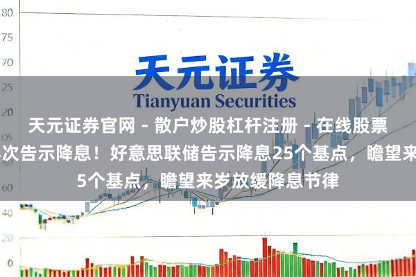 天元证券官网 - 散户炒股杠杆注册 - 在线股票配资如何开户 再次告示降息！好意思联储告示降息25个基点，瞻望来岁放缓降息节律