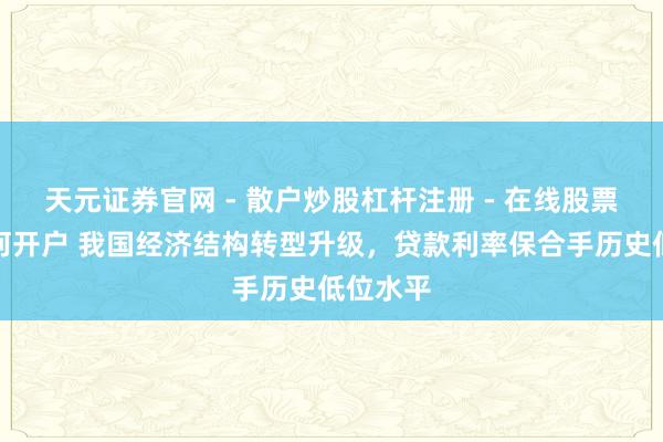 天元证券官网 - 散户炒股杠杆注册 - 在线股票配资如何开户 我国经济结构转型升级，贷款利率保合手历史低位水平