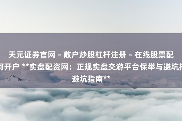 天元证券官网 - 散户炒股杠杆注册 - 在线股票配资如何开户 **实盘配资网：正规实盘交游平台保举与避坑指南**