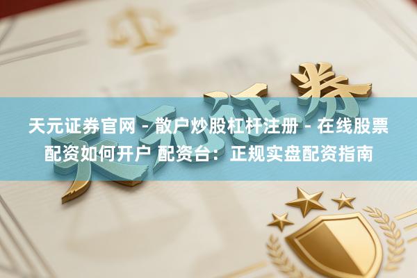 天元证券官网 - 散户炒股杠杆注册 - 在线股票配资如何开户 配资台：正规实盘配资指南