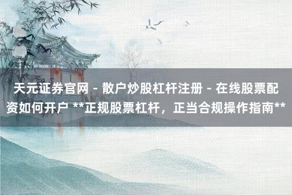天元证券官网 - 散户炒股杠杆注册 - 在线股票配资如何开户 **正规股票杠杆，正当合规操作指南**