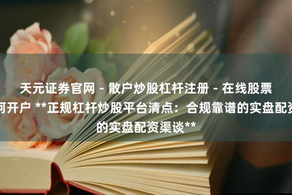 天元证券官网 - 散户炒股杠杆注册 - 在线股票配资如何开户 **正规杠杆炒股平台清点：合规靠谱的实盘配资渠谈**